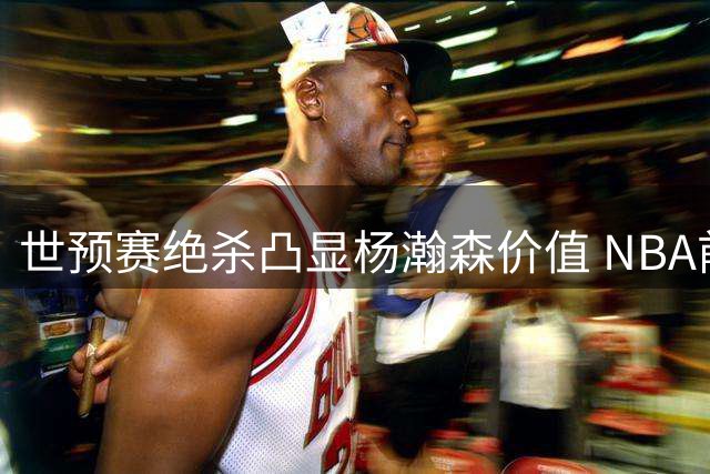 世预赛绝杀凸显杨瀚森价值 NBA前景迎关键转折